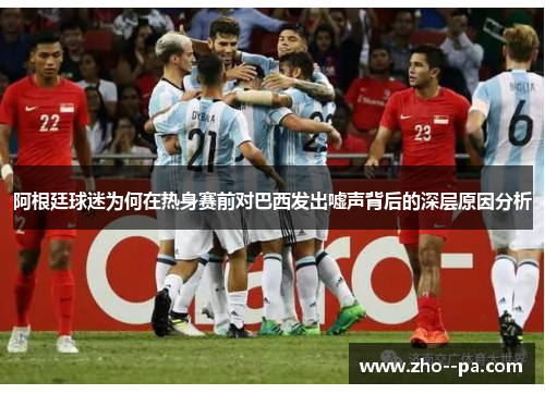 阿根廷球迷为何在热身赛前对巴西发出嘘声背后的深层原因分析