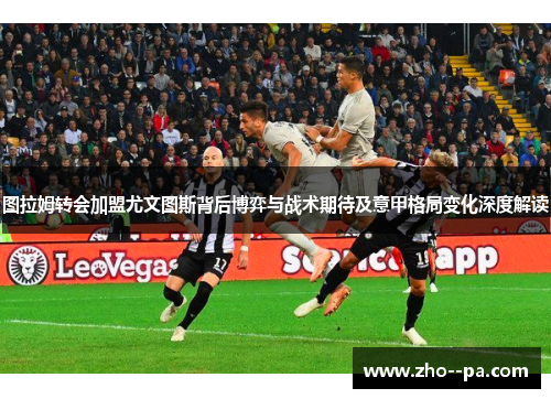图拉姆转会加盟尤文图斯背后博弈与战术期待及意甲格局变化深度解读