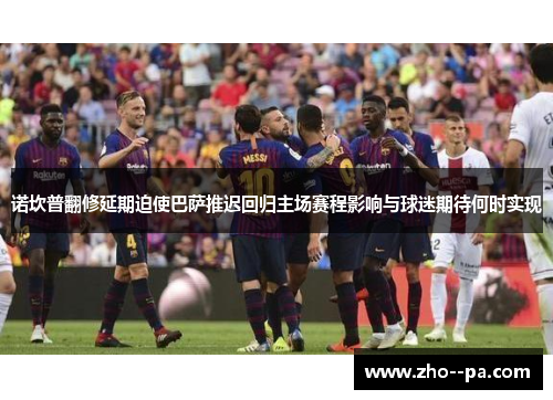 诺坎普翻修延期迫使巴萨推迟回归主场赛程影响与球迷期待何时实现